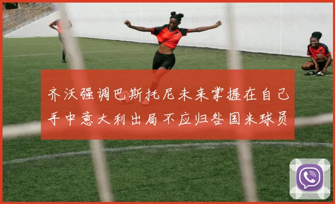 齐沃强调巴斯托尼未来掌握在自己手中意大利出局不应归咎国米球员