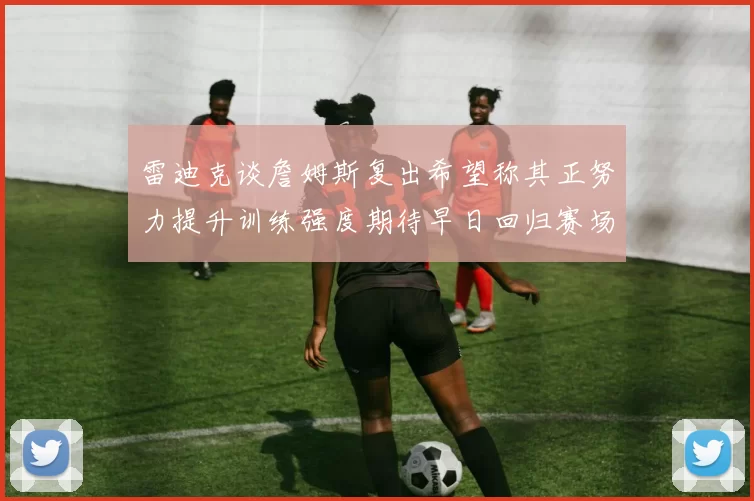雷迪克谈詹姆斯复出希望称其正努力提升训练强度期待早日回归赛场