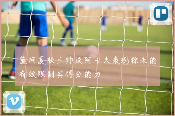 篮网夏联主帅谈阿卡夫表现称未能有效限制其得分能力