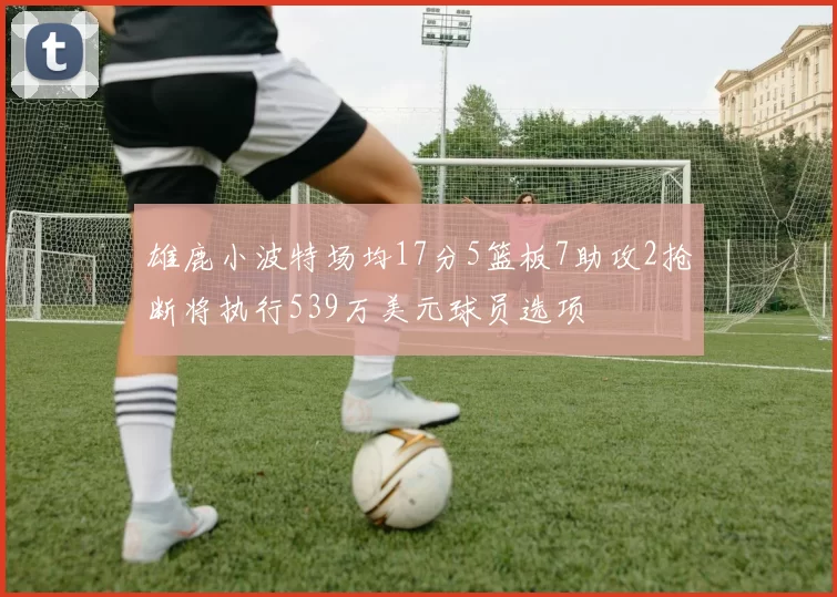 雄鹿小波特场均17分5篮板7助攻2抢断将执行539万美元球员选项