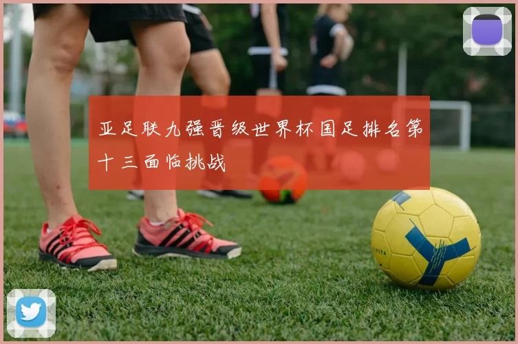 亚足联九强晋级世界杯国足排名第十三面临挑战
