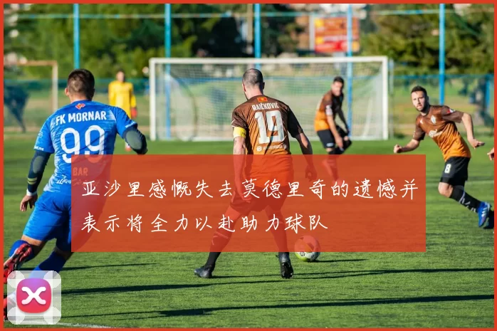 亚沙里感慨失去莫德里奇的遗憾并表示将全力以赴助力球队