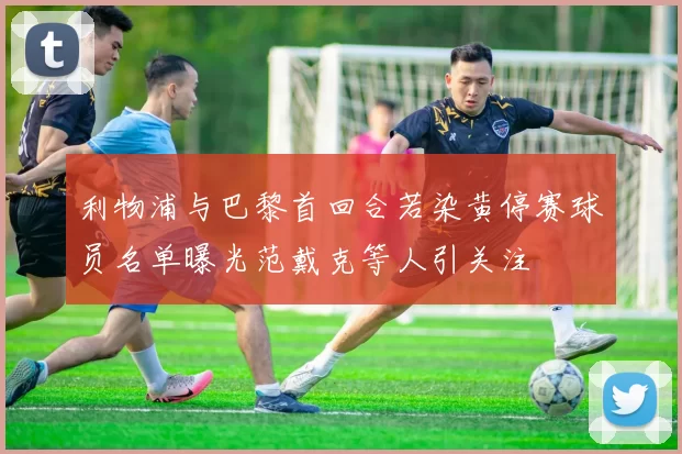 利物浦与巴黎首回合若染黄停赛球员名单曝光范戴克等人引关注
