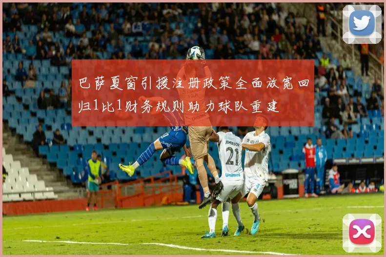 巴萨夏窗引援注册政策全面放宽回归1比1财务规则助力球队重建