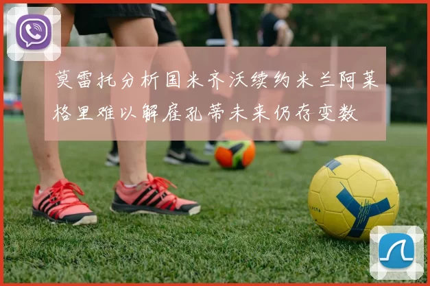 莫雷托分析国米齐沃续约米兰阿莱格里难以解雇孔蒂未来仍存变数