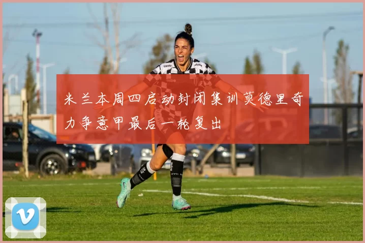 米兰本周四启动封闭集训莫德里奇力争意甲最后一轮复出