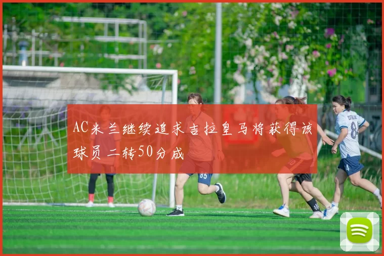 AC米兰继续追求吉拉皇马将获得该球员二转50分成