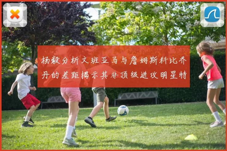 杨毅分析文班亚马与詹姆斯科比乔丹的差距揭示其非顶级进攻明星特质