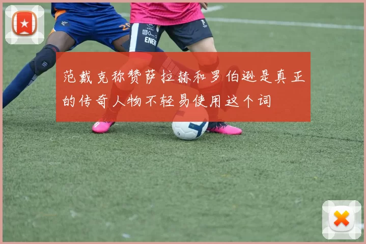 范戴克称赞萨拉赫和罗伯逊是真正的传奇人物不轻易使用这个词