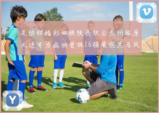 足协杯精彩回顾陕西联合兰州陇原大连可为成功晋级16强展现黑马风采