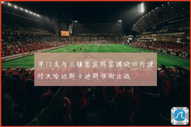津门虎与三镇首发阵容揭晓四外援对决哈达斯卡迪斯领衔出战