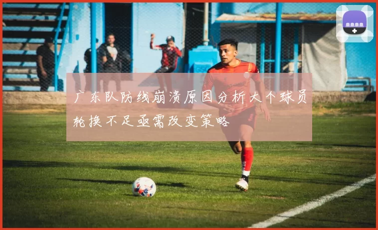 广东队防线崩溃原因分析大个球员轮换不足亟需改变策略
