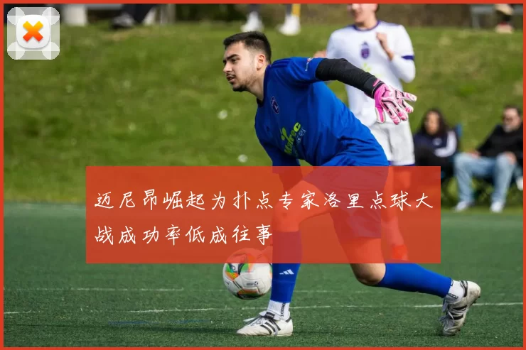 迈尼昂崛起为扑点专家洛里点球大战成功率低成往事