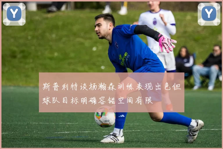 斯普利特谈杨瀚森训练表现出色但球队目标明确容错空间有限