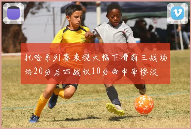 托哈系列赛表现大幅下滑前三战场均20分后四战仅10分命中率惨淡