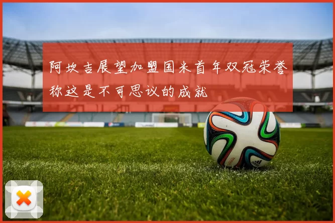 阿坎吉展望加盟国米首年双冠荣誉称这是不可思议的成就