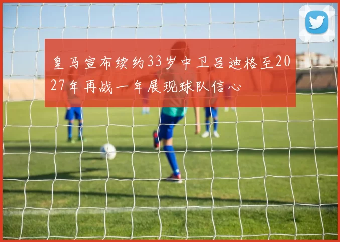 皇马宣布续约33岁中卫吕迪格至2027年再战一年展现球队信心