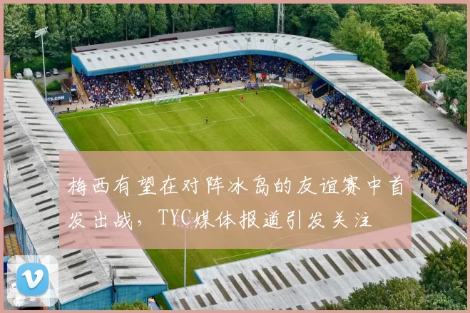 梅西有望在对阵冰岛的友谊赛中首发出战，TYC媒体报道引发关注