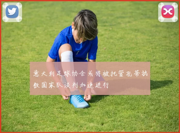 意大利足球协会或将被托管孔蒂执教国家队谈判加速进行