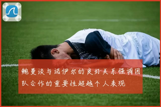 鲍曼谈与诺伊尔的良好关系强调团队合作的重要性超越个人表现