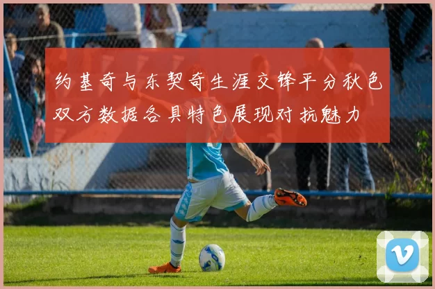 约基奇与东契奇生涯交锋平分秋色双方数据各具特色展现对抗魅力