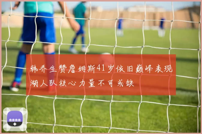 韩乔生赞詹姆斯41岁依旧巅峰表现湖人队核心力量不可或缺