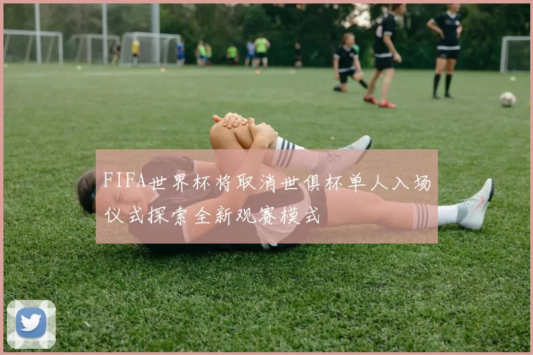 FIFA世界杯将取消世俱杯单人入场仪式探索全新观赛模式