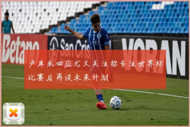 卢库米回应尤文关注称专注世界杯比赛后再谈未来计划