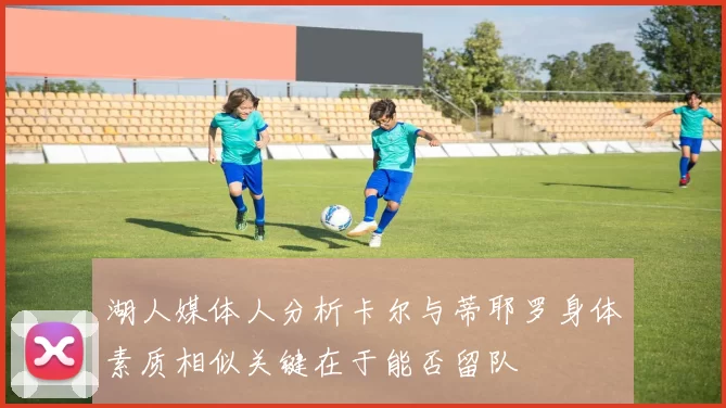 湖人媒体人分析卡尔与蒂耶罗身体素质相似关键在于能否留队