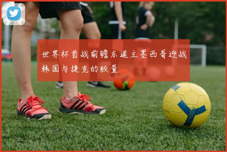 世界杯首战前瞻东道主墨西哥迎战韩国与捷克的较量