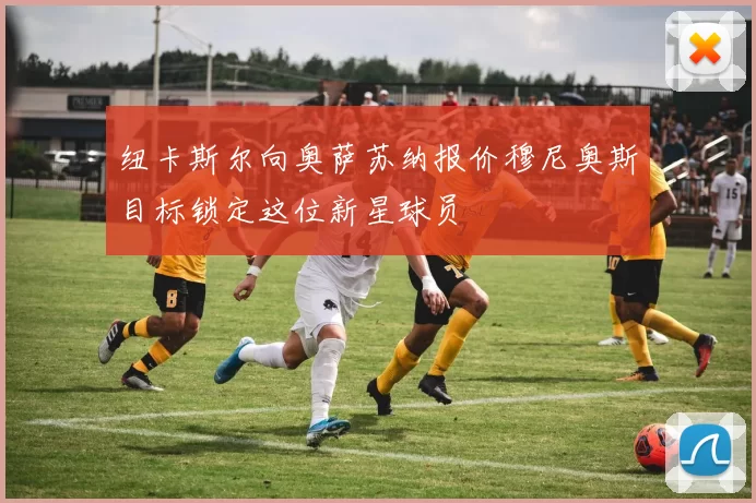 纽卡斯尔向奥萨苏纳报价穆尼奥斯目标锁定这位新星球员