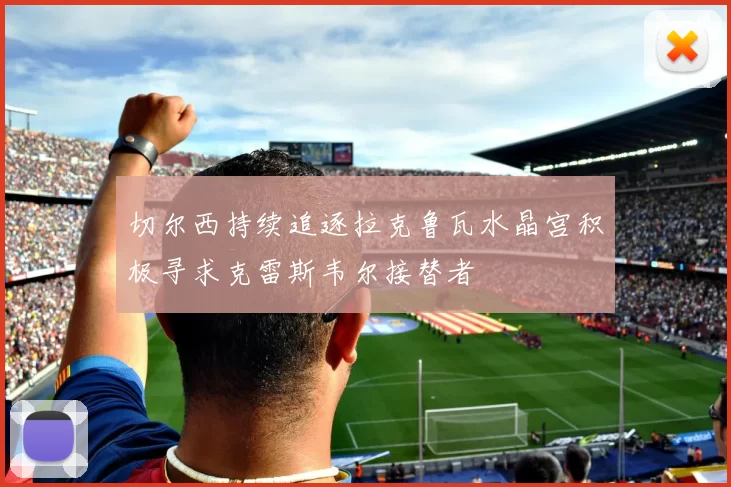 切尔西持续追逐拉克鲁瓦水晶宫积极寻求克雷斯韦尔接替者