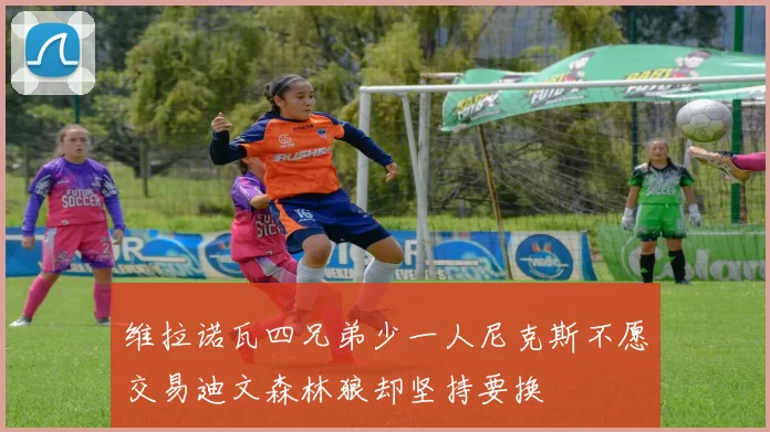 维拉诺瓦四兄弟少一人尼克斯不愿交易迪文森林狼却坚持要换