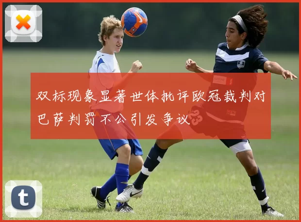 双标现象显著世体批评欧冠裁判对巴萨判罚不公引发争议