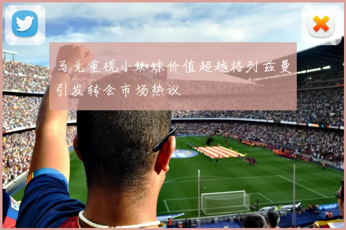 马竞重视小蜘蛛价值超越格列兹曼引发转会市场热议