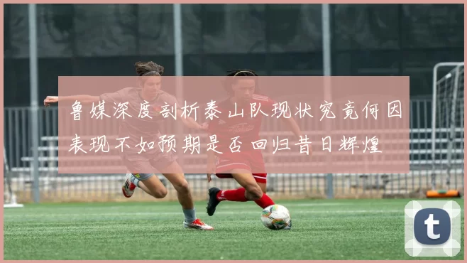 鲁媒深度剖析泰山队现状究竟何因表现不如预期是否回归昔日辉煌