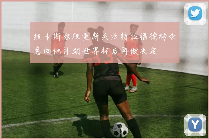 纽卡斯尔联重新关注特拉福德转会意向他计划世界杯后再做决定